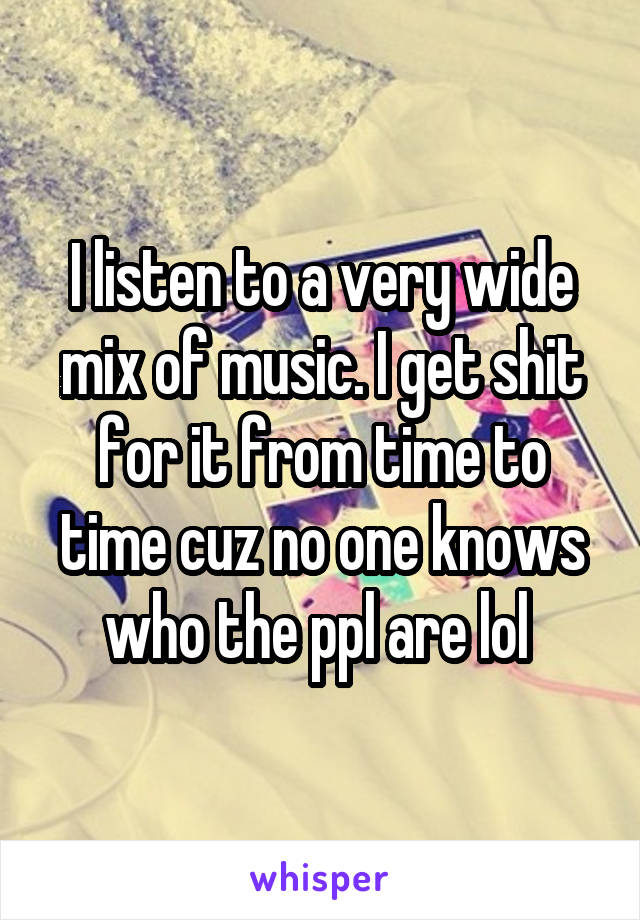 I listen to a very wide mix of music. I get shit for it from time to time cuz no one knows who the ppl are lol 