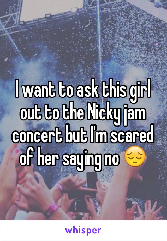 I want to ask this girl out to the Nicky jam concert but I'm scared of her saying no 😔