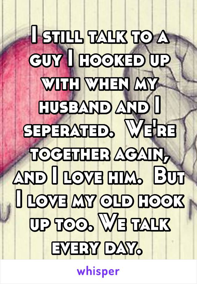 I still talk to a guy I hooked up with when my husband and I seperated.  We're together again, and I love him.  But I love my old hook up too. We talk every day. 