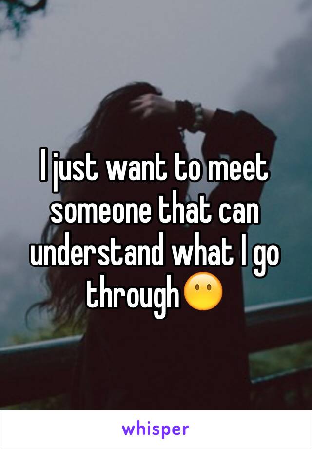 I just want to meet someone that can understand what I go through😶