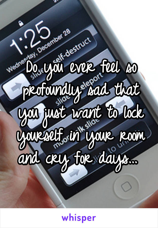 Do you ever feel so profoundly sad that you just want to lock yourself in your room and cry for days... 