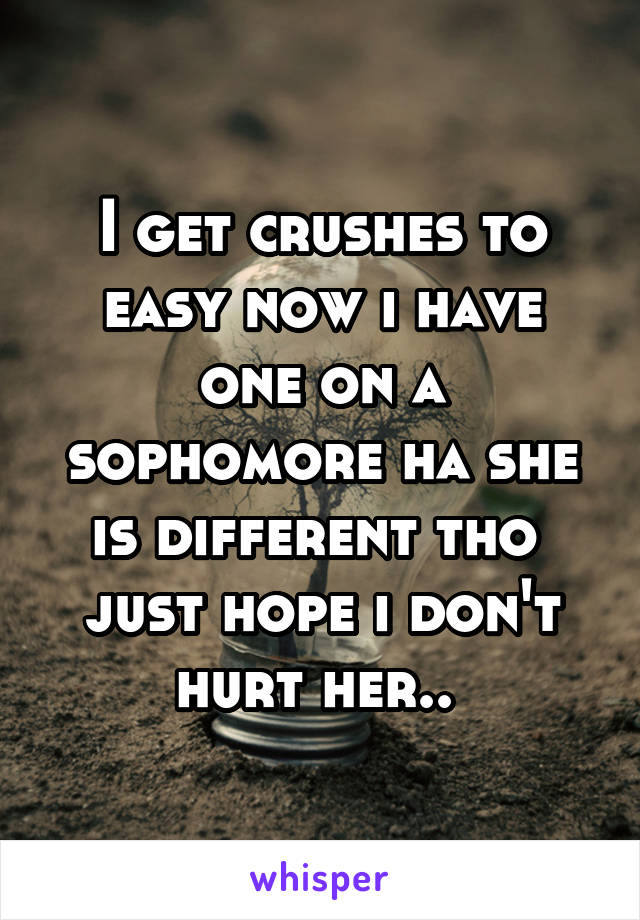 I get crushes to easy now i have one on a sophomore ha she is different tho  just hope i don't hurt her.. 