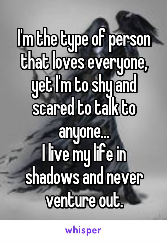 I'm the type of person that loves everyone, yet I'm to shy and scared to talk to anyone...
I live my life in shadows and never venture out.