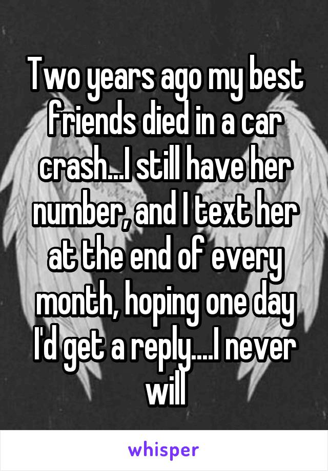 Two years ago my best friends died in a car crash...I still have her number, and I text her at the end of every month, hoping one day I'd get a reply....I never will