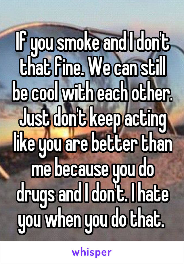 If you smoke and I don't that fine. We can still be cool with each other. Just don't keep acting like you are better than me because you do drugs and I don't. I hate you when you do that. 