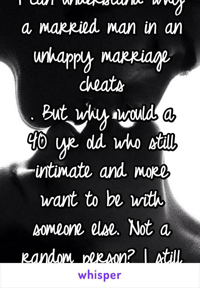 I can understand why a married man in an unhappy marriage cheats
. But why would a 40 yr old who still intimate and more want to be with someone else. Not a random person? I still can't figure it