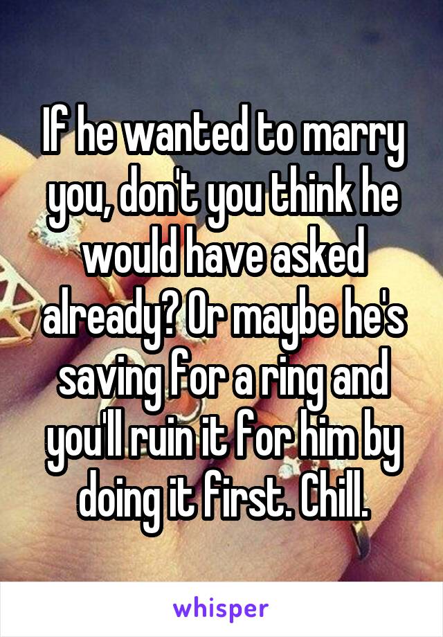 If he wanted to marry you, don't you think he would have asked already? Or maybe he's saving for a ring and you'll ruin it for him by doing it first. Chill.