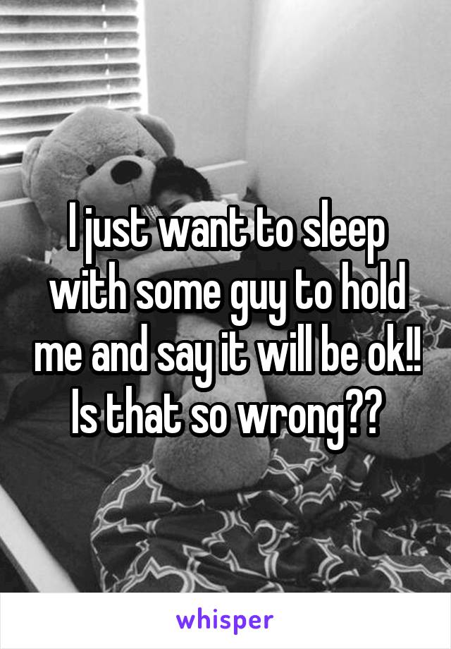 I just want to sleep with some guy to hold me and say it will be ok!! Is that so wrong??