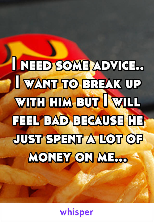 I need some advice.. I want to break up with him but I will feel bad because he just spent a lot of money on me...