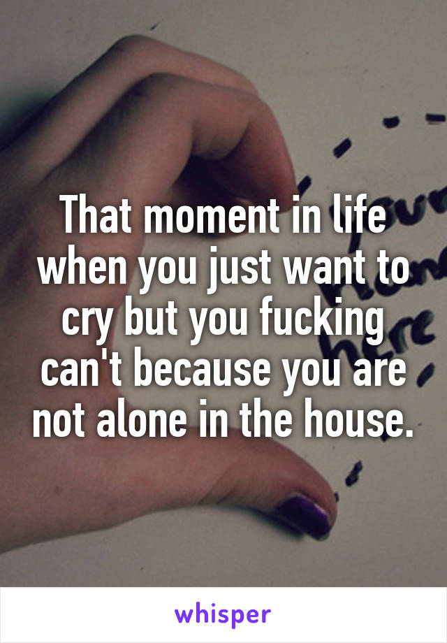 That moment in life when you just want to cry but you fucking can't because you are not alone in the house.