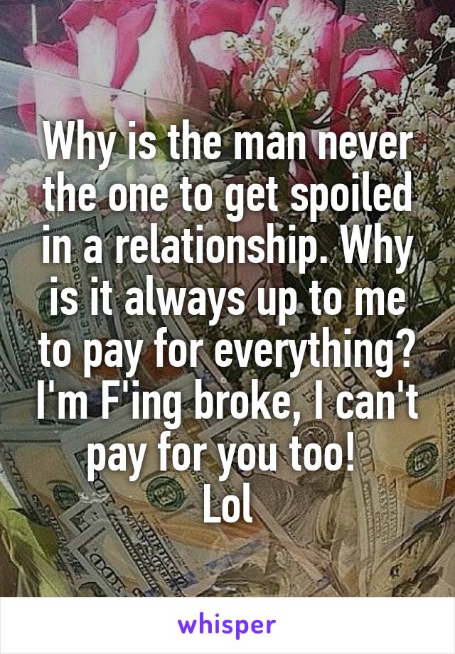 Why is the man never the one to get spoiled in a relationship. Why is it always up to me to pay for everything? I'm F'ing broke, I can't pay for you too! 
Lol