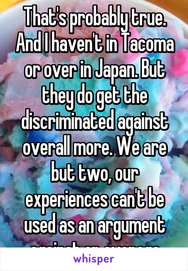 That's probably true. And I haven't in Tacoma or over in Japan. But they do get the discriminated against overall more. We are but two, our experiences can't be used as an argument against an average