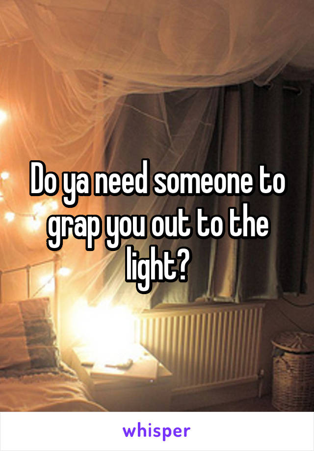 Do ya need someone to grap you out to the light?