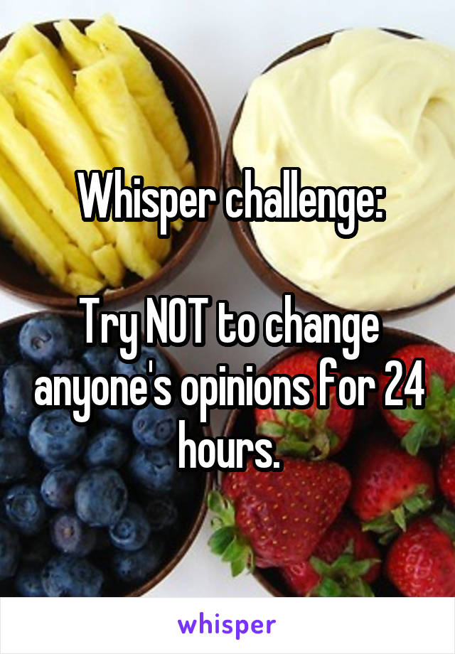 Whisper challenge:

Try NOT to change anyone's opinions for 24 hours.