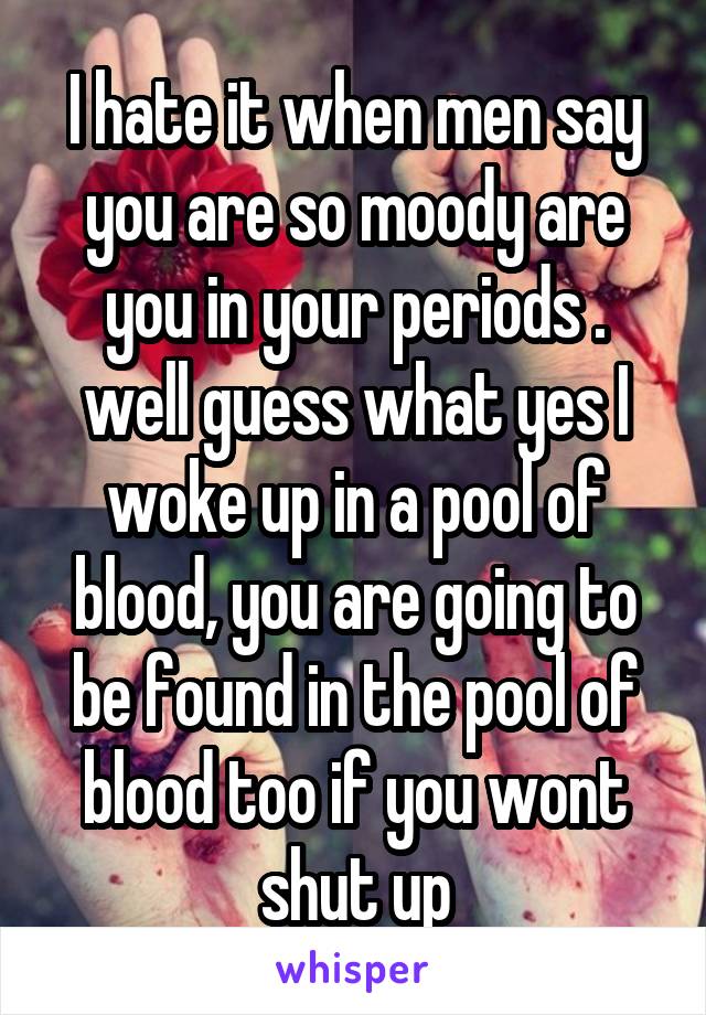 I hate it when men say you are so moody are you in your periods . well guess what yes I woke up in a pool of blood, you are going to be found in the pool of blood too if you wont shut up