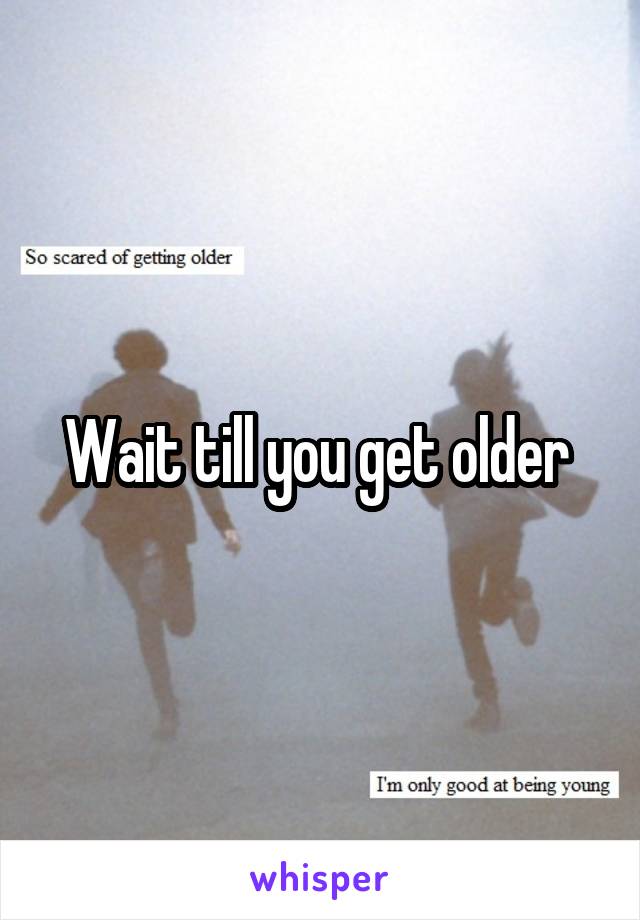 Wait till you get older 