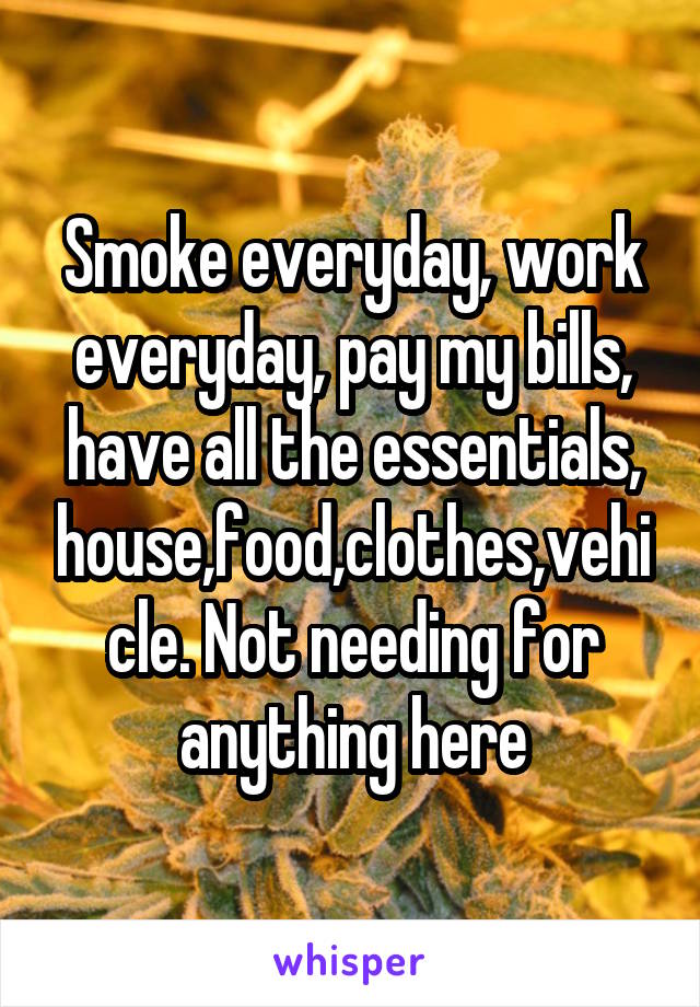 Smoke everyday, work everyday, pay my bills, have all the essentials, house,food,clothes,vehicle. Not needing for anything here