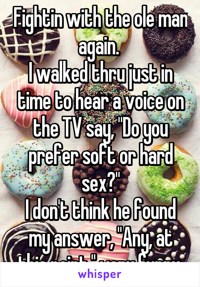 Fightin with the ole man again. 
I walked thru just in time to hear a voice on the TV say, "Do you prefer soft or hard sex?"
I don't think he found my answer, "Any, at this point." very funny.