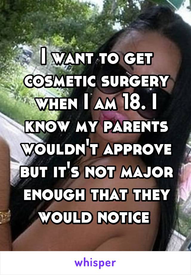 I want to get cosmetic surgery when I am 18. I know my parents wouldn't approve but it's not major enough that they would notice 