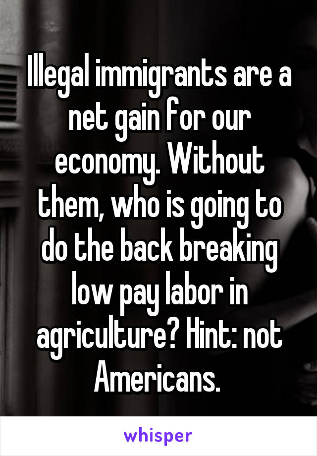 Illegal immigrants are a net gain for our economy. Without them, who is going to do the back breaking low pay labor in agriculture? Hint: not Americans. 