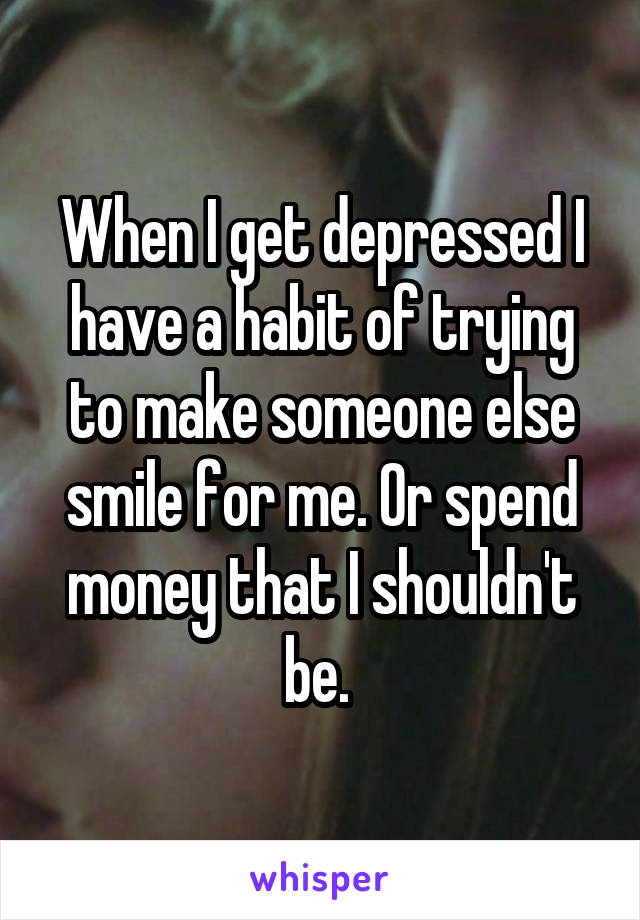 When I get depressed I have a habit of trying to make someone else smile for me. Or spend money that I shouldn't be. 