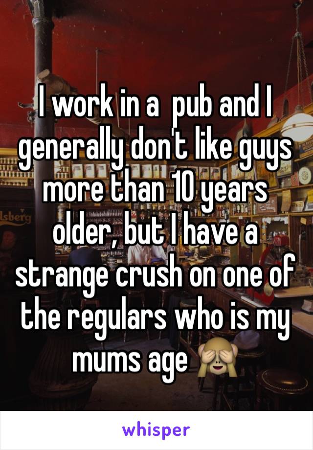 I work in a  pub and I generally don't like guys more than 10 years older, but I have a strange crush on one of the regulars who is my mums age 🙈