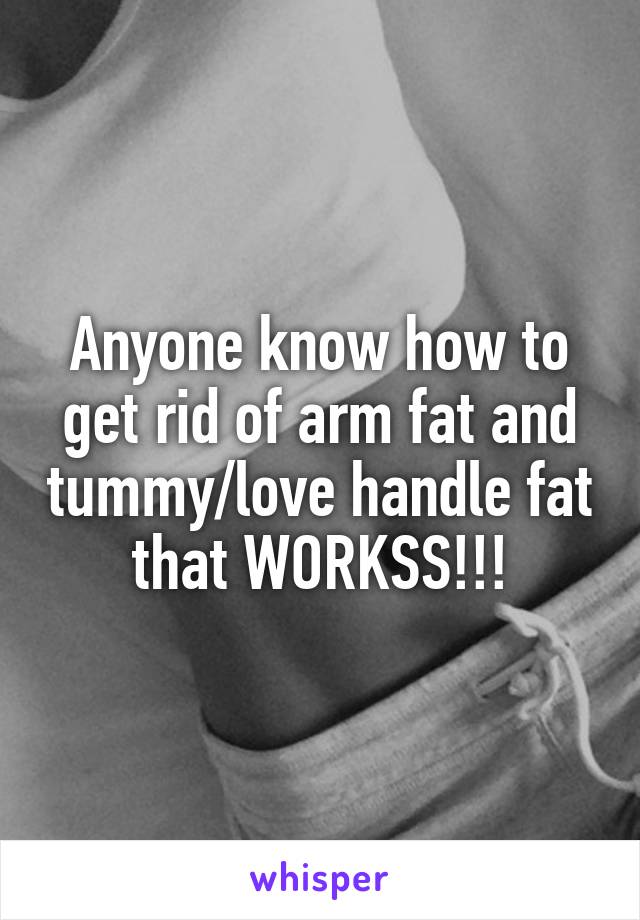 Anyone know how to get rid of arm fat and tummy/love handle fat that WORKSS!!!