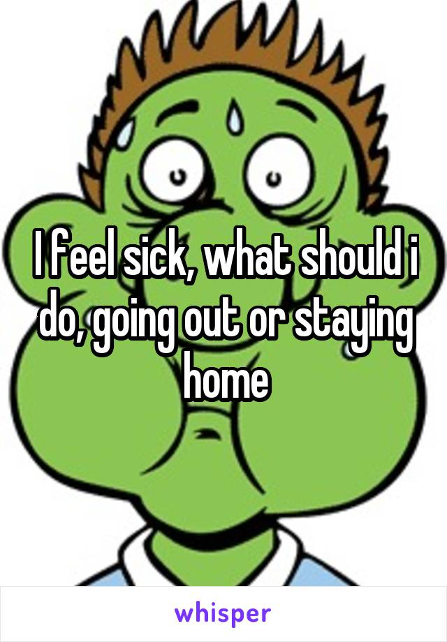 I feel sick, what should i do, going out or staying home