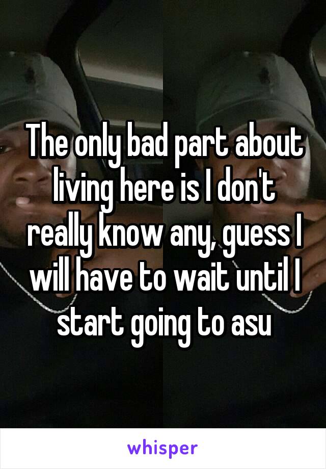 The only bad part about living here is I don't really know any, guess I will have to wait until I start going to asu