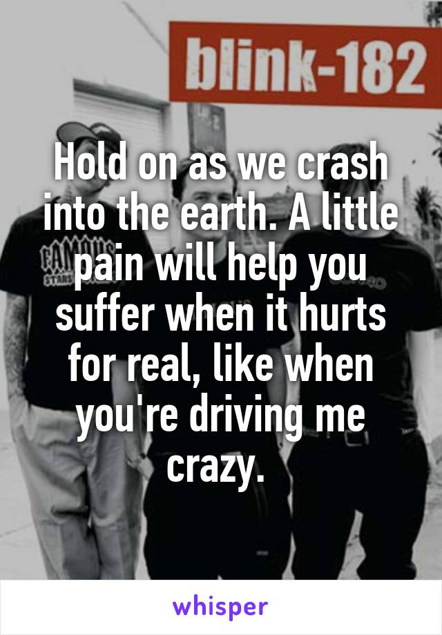 Hold on as we crash into the earth. A little pain will help you suffer when it hurts for real, like when you're driving me crazy. 