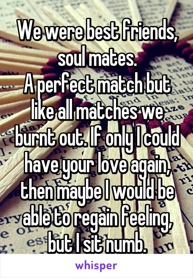 We were best friends, soul mates.
A perfect match but like all matches we burnt out. If only I could have your love again, then maybe I would be able to regain feeling, but I sit numb.