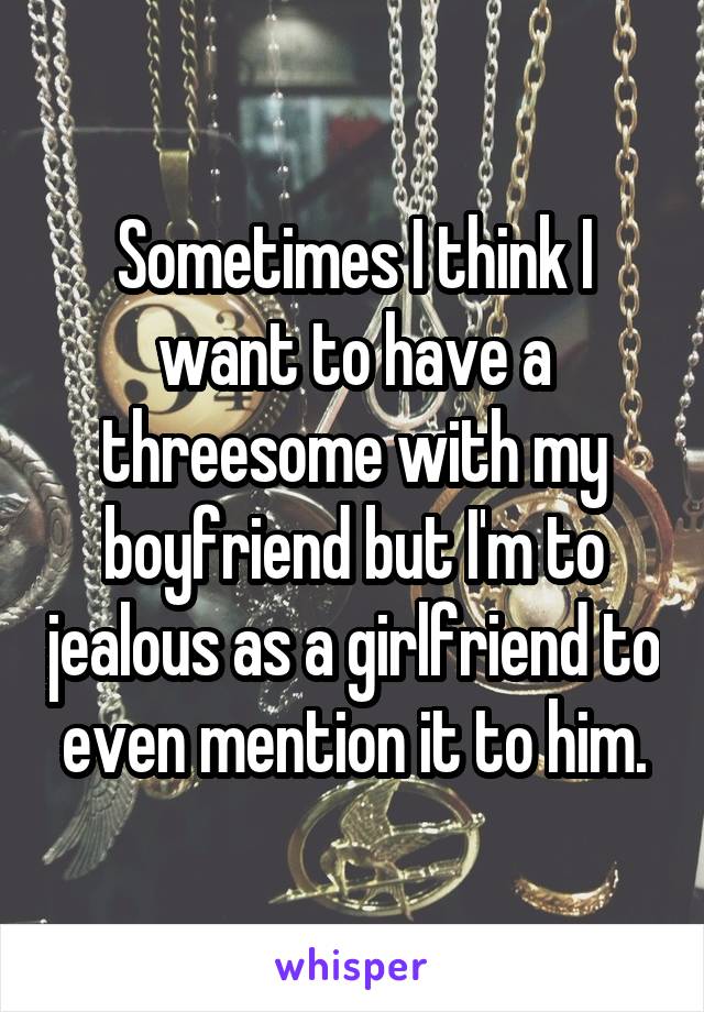 Sometimes I think I want to have a threesome with my boyfriend but I'm to jealous as a girlfriend to even mention it to him.