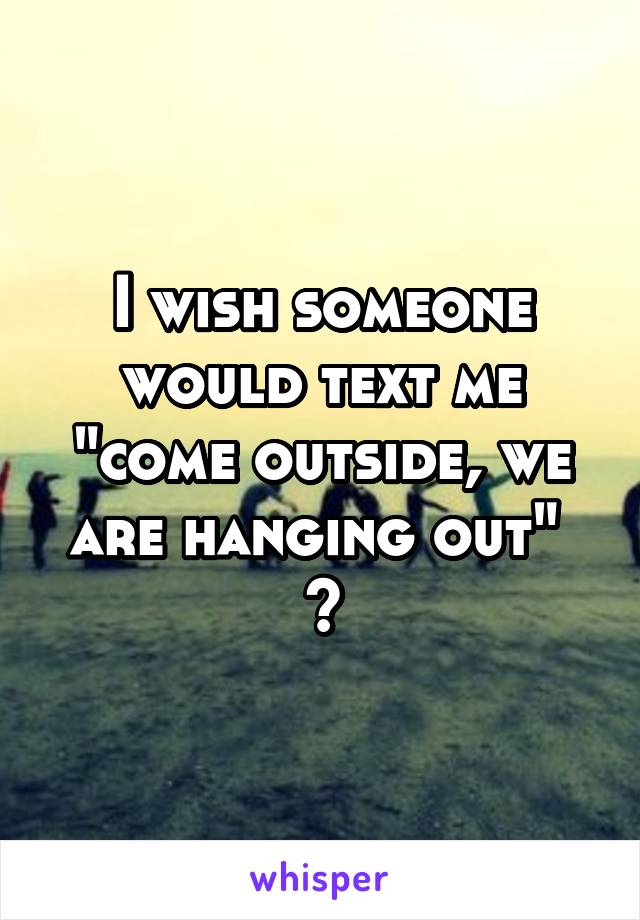 I wish someone would text me "come outside, we are hanging out" 
🙄