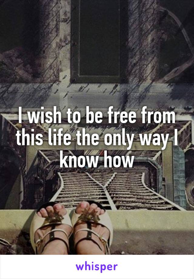 I wish to be free from this life the only way I know how