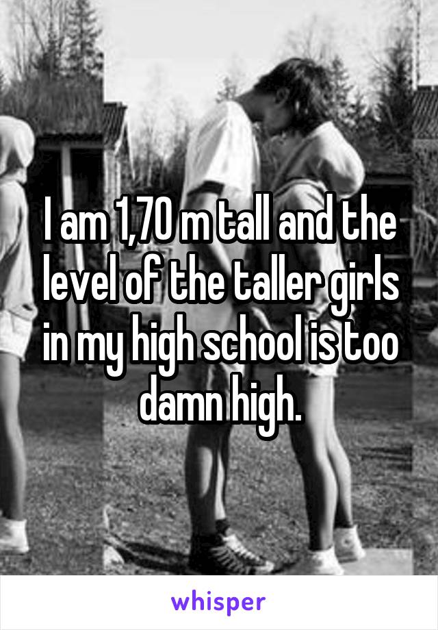 I am 1,70 m tall and the level of the taller girls in my high school is too damn high.