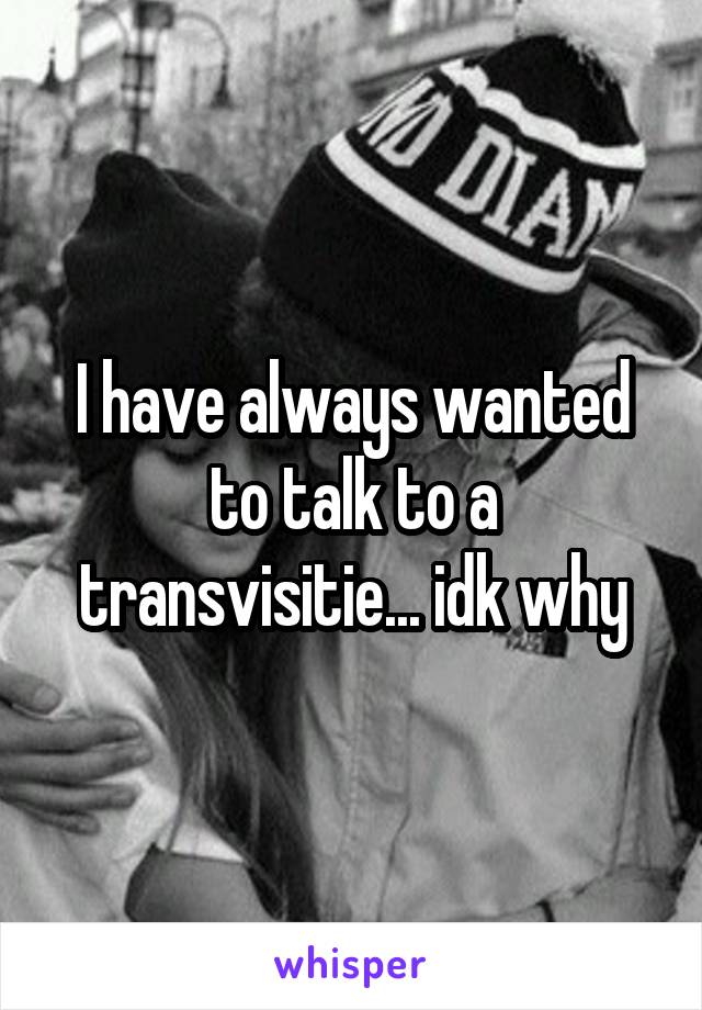 I have always wanted to talk to a transvisitie... idk why