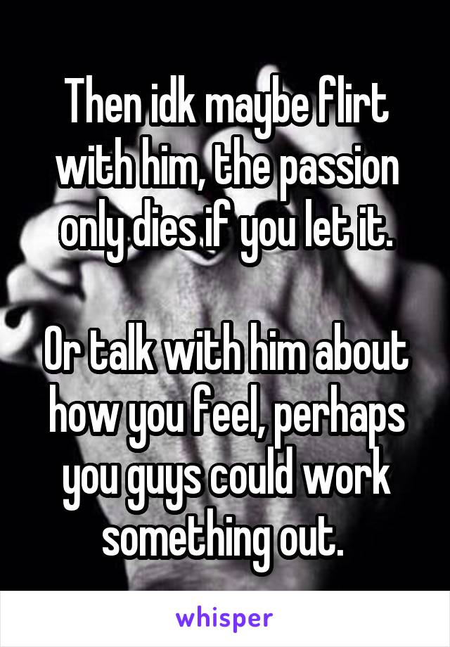 Then idk maybe flirt with him, the passion only dies if you let it.

Or talk with him about how you feel, perhaps you guys could work something out. 