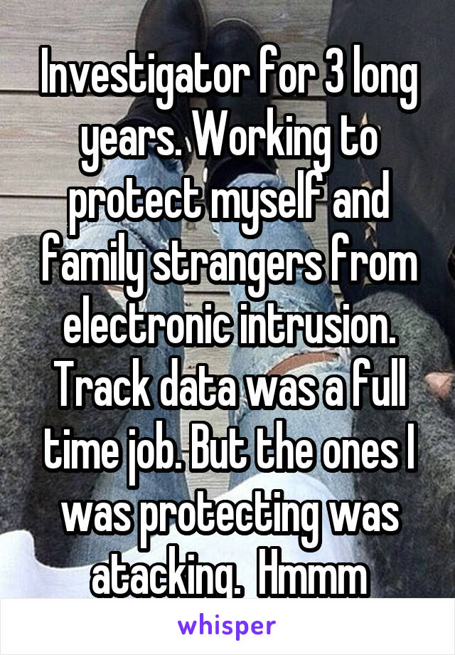 Investigator for 3 long years. Working to protect myself and family strangers from electronic intrusion. Track data was a full time job. But the ones I was protecting was atacking.  Hmmm