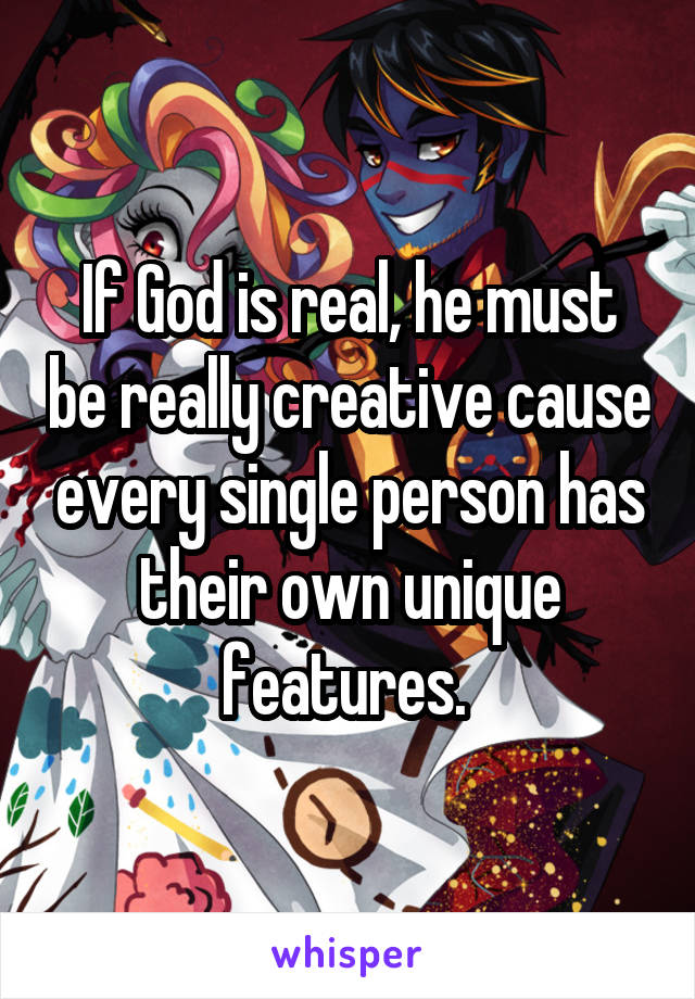 If God is real, he must be really creative cause every single person has their own unique features. 