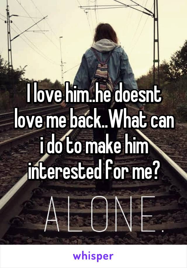 I love him..he doesnt love me back..What can i do to make him interested for me?