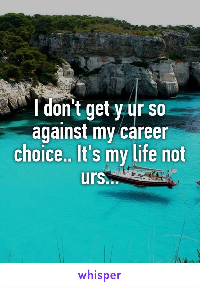 I don't get y ur so against my career choice.. It's my life not urs...