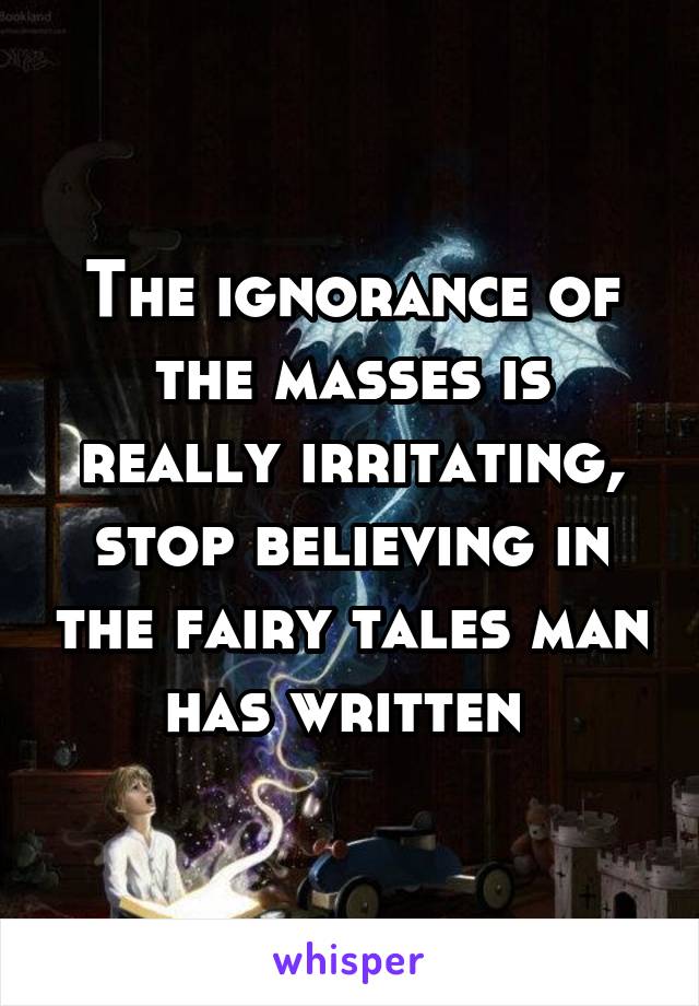 The ignorance of the masses is really irritating, stop believing in the fairy tales man has written 