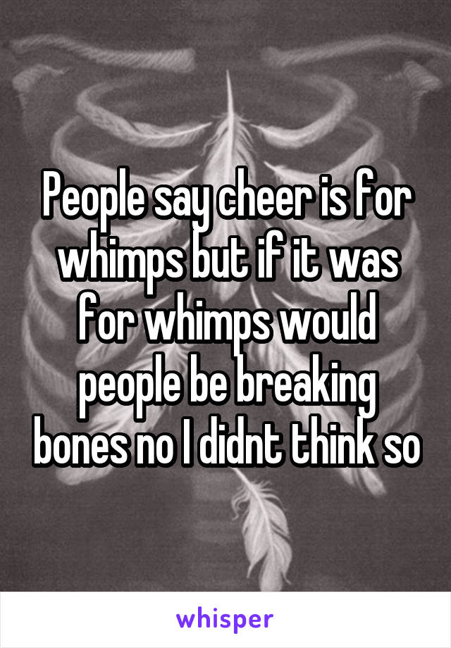 People say cheer is for whimps but if it was for whimps would people be breaking bones no I didnt think so