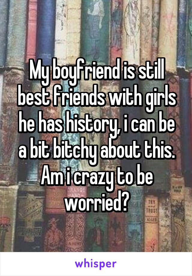 My boyfriend is still best friends with girls he has history, i can be a bit bitchy about this. Am i crazy to be worried?