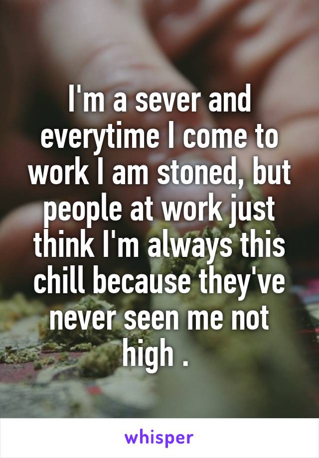 I'm a sever and everytime I come to work I am stoned, but people at work just think I'm always this chill because they've never seen me not high . 