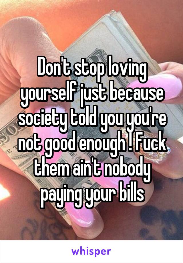 Don't stop loving yourself just because society told you you're not good enough ! Fuck them ain't nobody paying your bills