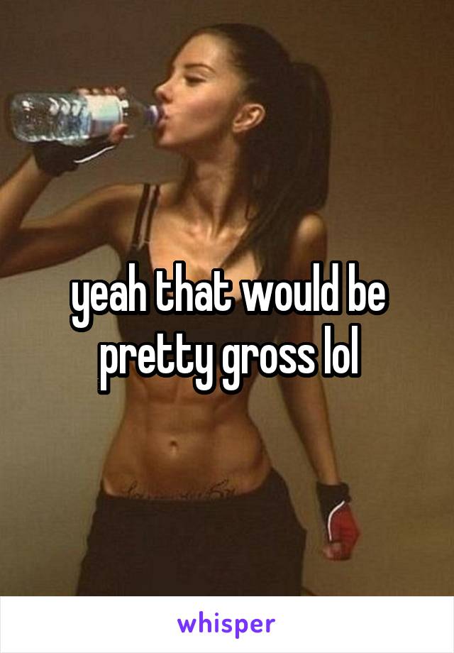 yeah that would be pretty gross lol