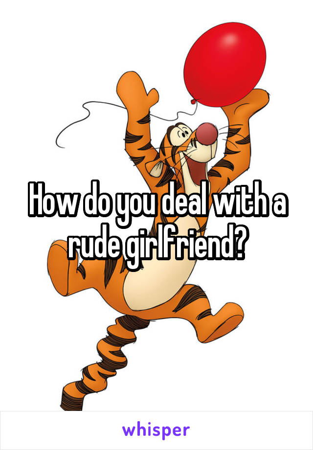 How do you deal with a rude girlfriend?