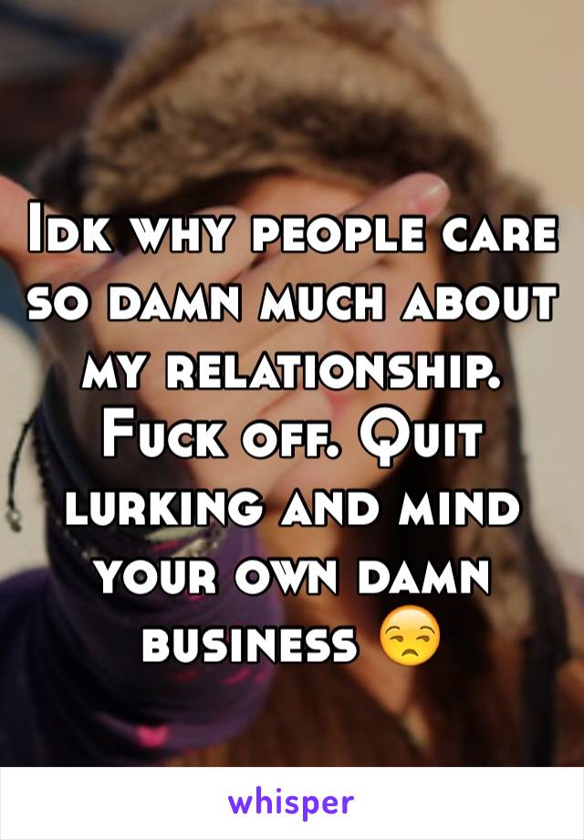 Idk why people care so damn much about my relationship. Fuck off. Quit lurking and mind your own damn business 😒 