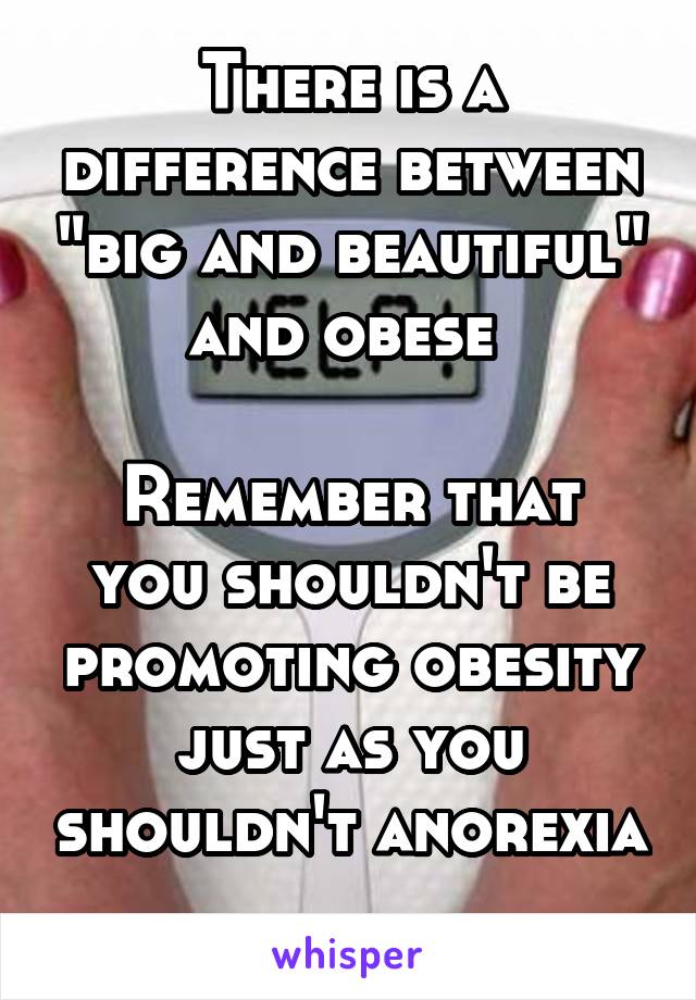 There is a difference between "big and beautiful" and obese 

Remember that you shouldn't be promoting obesity just as you shouldn't anorexia 